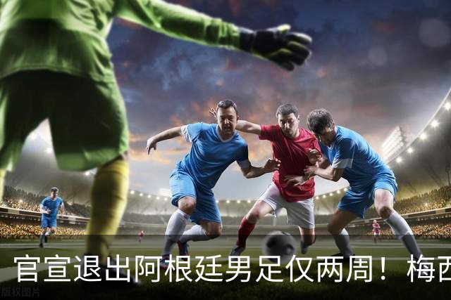 官宣退出阿根廷男足仅两周！梅西新决定，重返国家队，时间确认